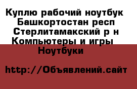 Куплю рабочий ноутбук  - Башкортостан респ., Стерлитамакский р-н Компьютеры и игры » Ноутбуки   